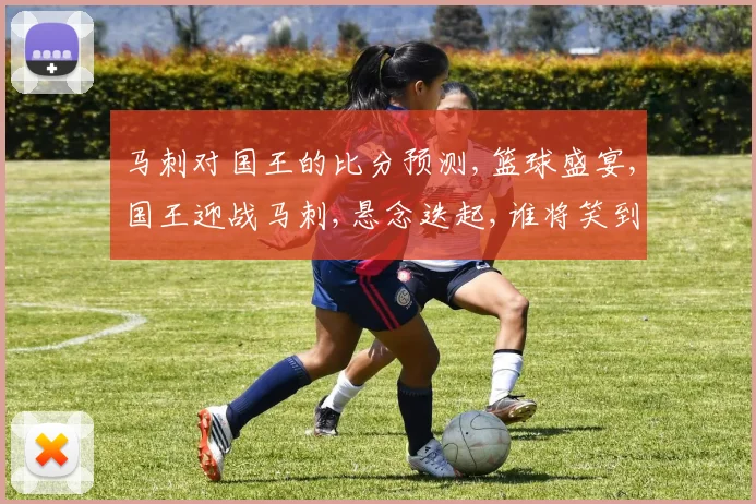 马刺对国王的比分预测,篮球盛宴,国王迎战马刺,悬念迭起,谁将笑到最后
