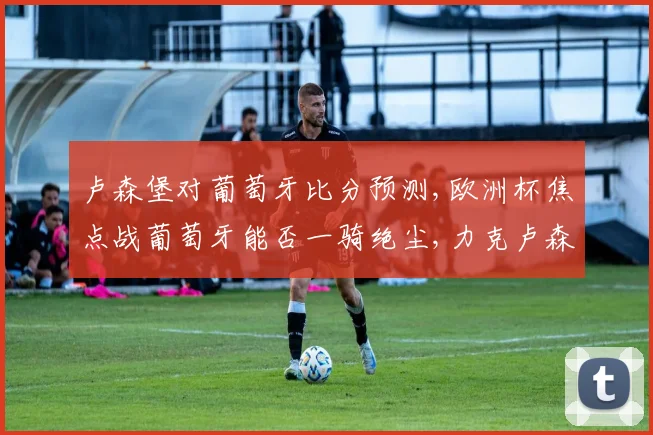 卢森堡对葡萄牙比分预测,欧洲杯焦点战葡萄牙能否一骑绝尘,力克卢森堡